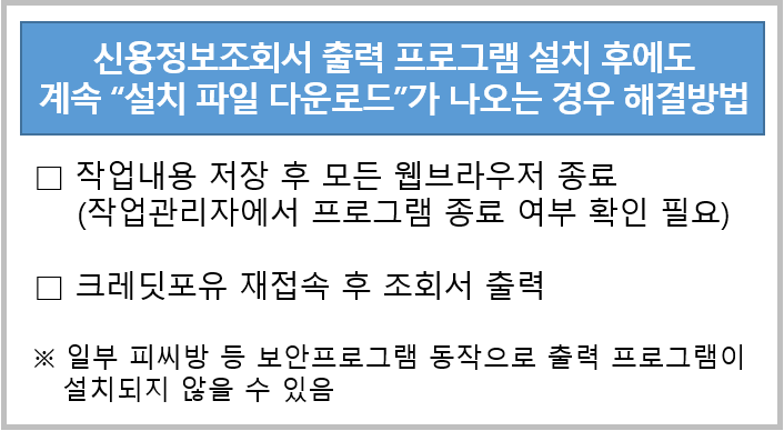 신용정보조회서 출력 프로그램 설치 후에도 
계속 설치파일 다운로드가 나오는 경우 해결방법

□ 작업내용 저장 후 모든 웹브라우저 종료
(작업관리자에서 프로그램 종료 여부 확인 필요)

□?크레딧포유 재접속 후 조회서 출력

※ 일부 피씨방 등 보안프로그램 동작으로 출력 프로그램이 설치되지 않을 수 있음